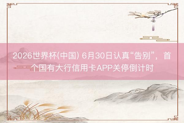 2026世界杯(中国) 6月30日认真“告别”，首个国有大行信用卡APP关停倒计时