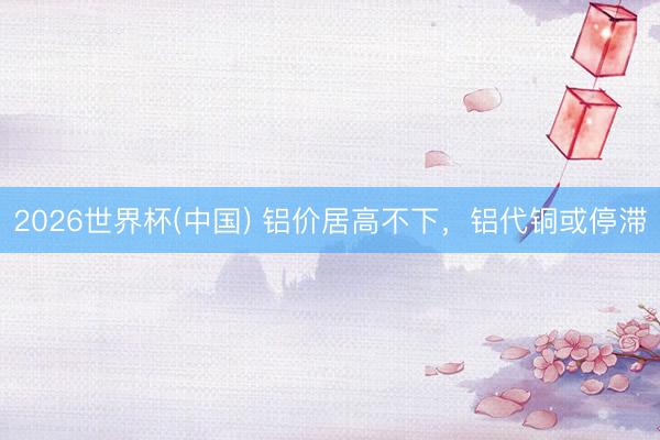 2026世界杯(中国) 铝价居高不下，铝代铜或停滞