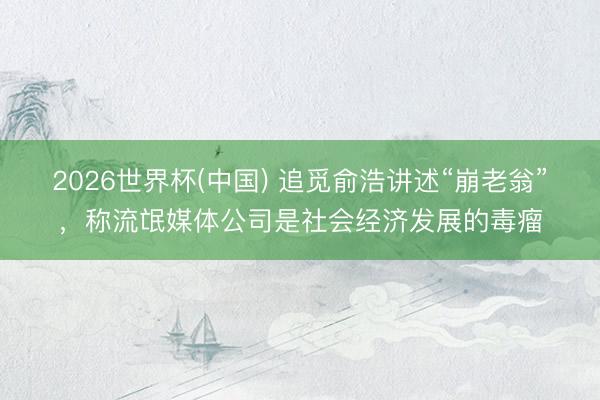 2026世界杯(中国) 追觅俞浩讲述“崩老翁”，称流氓媒体公司是社会经济发展的毒瘤