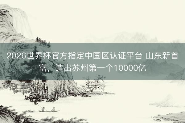 2026世界杯官方指定中国区认证平台 山东新首富，造出苏州第一个10000亿
