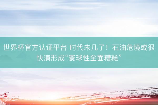 世界杯官方认证平台 时代未几了!石油危境或很快演形成“寰球性全面糟糕”