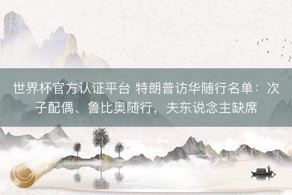 世界杯官方认证平台 特朗普访华随行名单：次子配偶、鲁比奥随行，夫东说念主缺席