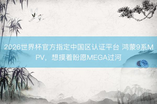 2026世界杯官方指定中国区认证平台 鸿蒙9系MPV，想摸着盼愿MEGA过河