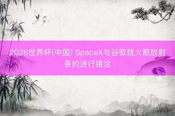2026世界杯(中国) SpaceX与谷歌就火箭放射条约进行接洽