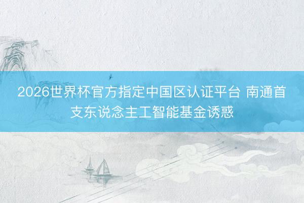 2026世界杯官方指定中国区认证平台 南通首支东说念主工智能基金诱惑