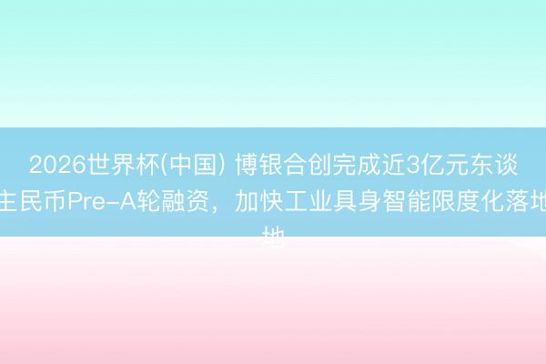 2026世界杯(中国) 博银合创完成近3亿元东谈主民币Pre-A轮融资,加快工业具身智能限度化落地