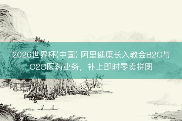 2026世界杯(中国) 阿里健康长入教会B2C与O2O医药业务,补上即时零卖拼图