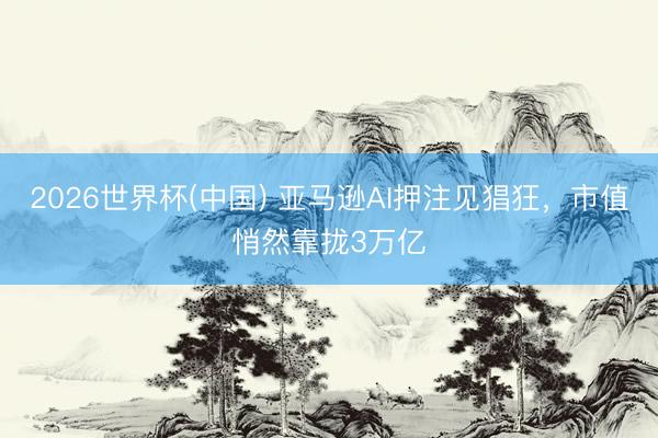 2026世界杯(中国) 亚马逊AI押注见猖狂，市值悄然靠拢3万亿