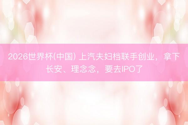 2026世界杯(中国) 上汽夫妇档联手创业，拿下长安、理念念，要去IPO了