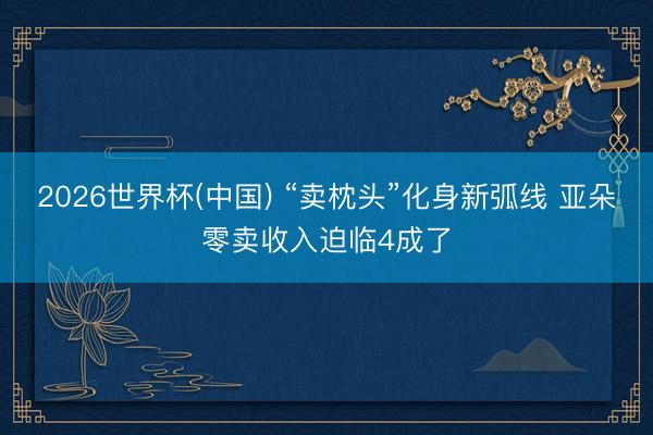 2026世界杯(中国) “卖枕头”化身新弧线 亚朵零卖收入迫临4成了
