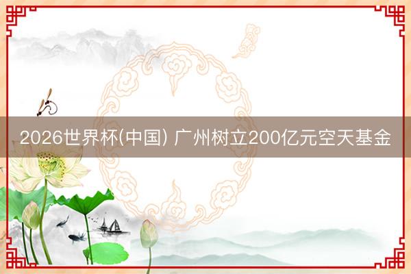 2026世界杯(中国) 广州树立200亿元空天基金