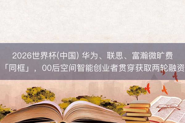 2026世界杯(中国) 华为、联思、富瀚微旷费「同框」，00后空间智能创业者贯穿获取两轮融资