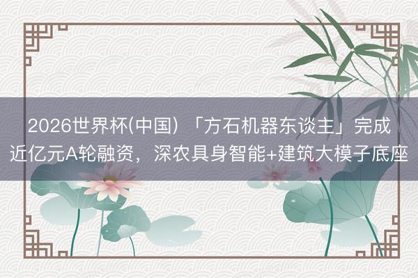 2026世界杯(中国) 「方石机器东谈主」完成近亿元A轮融资，深农具身智能+建筑大模子底座