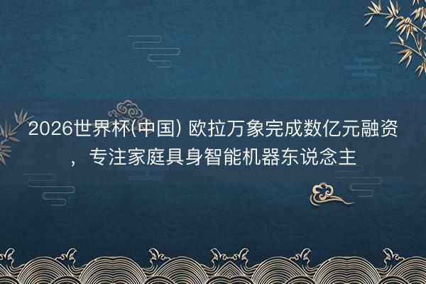 2026世界杯(中国) 欧拉万象完成数亿元融资，专注家庭具身智能机器东说念主