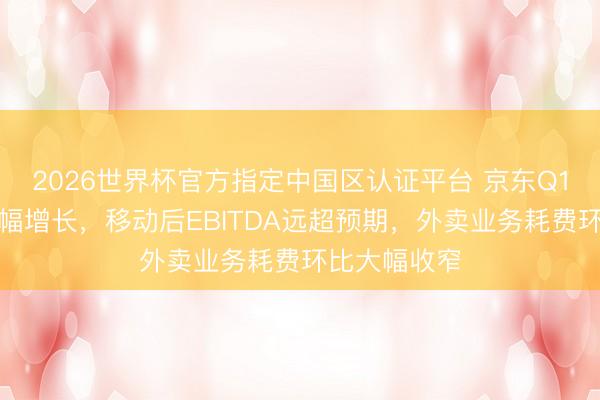 2026世界杯官方指定中国区认证平台 京东Q1营收同比小幅增长，移动后EBITDA远超预期，外卖业务耗费环比大幅收窄