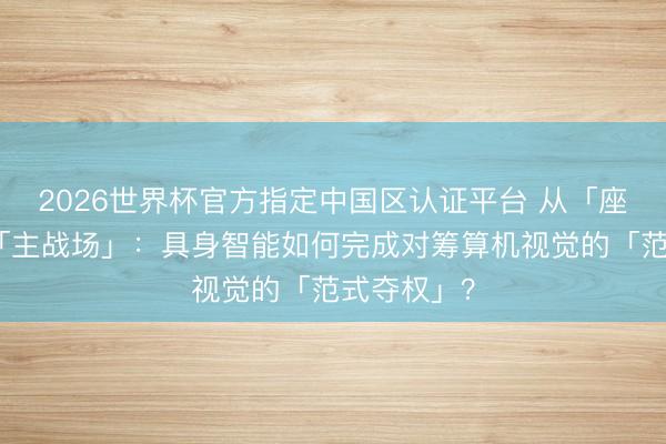 2026世界杯官方指定中国区认证平台 从「座上宾」到「主战场」：具身智能如何完成对筹算机视觉的「范式夺权」？
