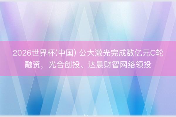 2026世界杯(中国) 公大激光完成数亿元C轮融资,光合创投、达晨财智网络领投