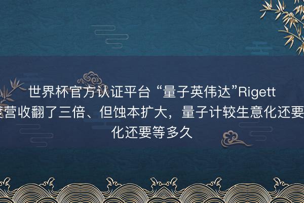 世界杯官方认证平台 “量子英伟达”Rigetti一季度营收翻了三倍、但蚀本扩大，量子计较生意化还要等多久