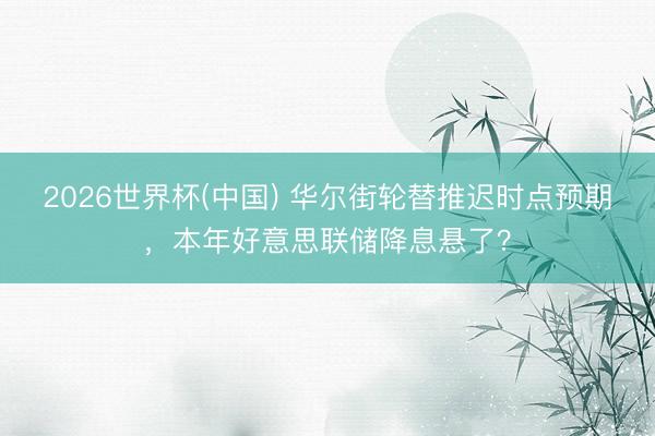 2026世界杯(中国) 华尔街轮替推迟时点预期，本年好意思联储降息悬了？