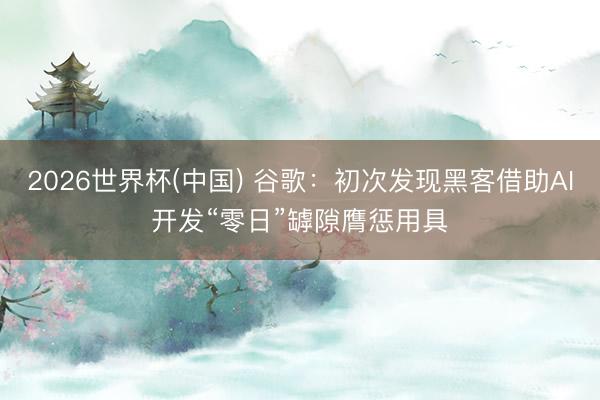 2026世界杯(中国) 谷歌：初次发现黑客借助AI开发“零日”罅隙膺惩用具