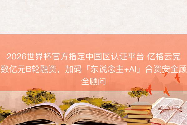 2026世界杯官方指定中国区认证平台 亿格云完成数亿元B轮融资，加码「东说念主+AI」合资安全顾问