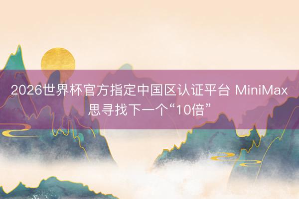 2026世界杯官方指定中国区认证平台 MiniMax思寻找下一个“10倍”
