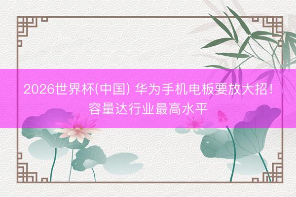 2026世界杯(中国) 华为手机电板要放大招！容量达行业最高水平
