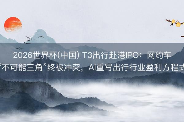 2026世界杯(中国) T3出行赴港IPO：网约车“不可能三角”终被冲突，AI重写出行行业盈利方程式