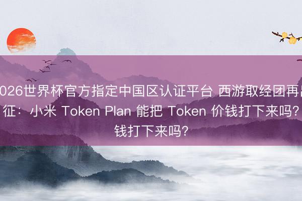 2026世界杯官方指定中国区认证平台 西游取经团再出征：小米 Token Plan 能把 Token 价钱打下来吗？
