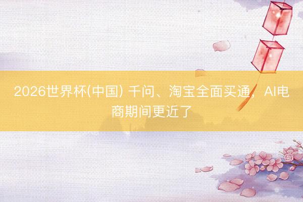 2026世界杯(中国) 千问、淘宝全面买通，AI电商期间更近了
