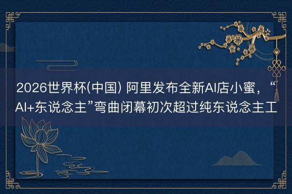 2026世界杯(中国) 阿里发布全新AI店小蜜，“AI+东说念主”弯曲闭幕初次超过纯东说念主工