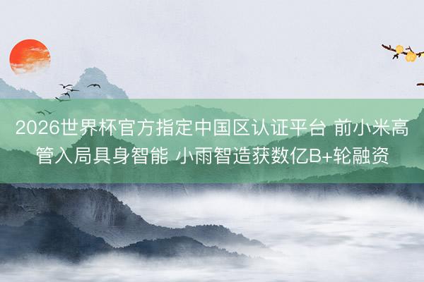 2026世界杯官方指定中国区认证平台 前小米高管入局具身智能 小雨智造获数亿B+轮融资