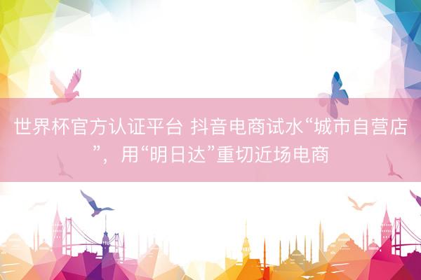 世界杯官方认证平台 抖音电商试水“城市自营店”，用“明日达”重切近场电商