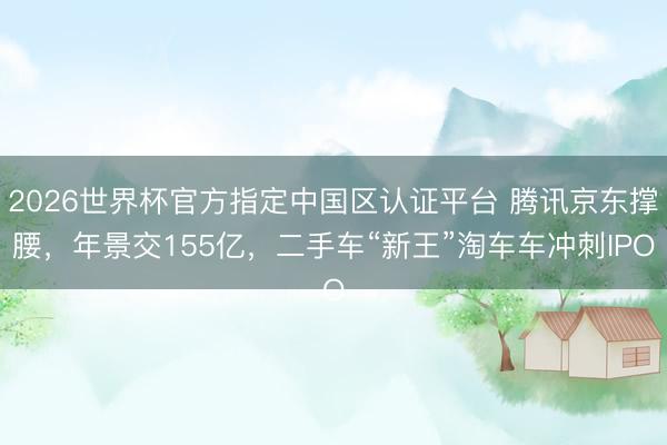2026世界杯官方指定中国区认证平台 腾讯京东撑腰，年景交155亿，二手车“新王”淘车车冲刺IPO