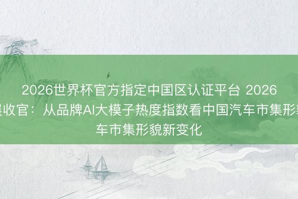 2026世界杯官方指定中国区认证平台 2026北京车展收官：从品牌AI大模子热度指数看中国汽车市集形貌新变化
