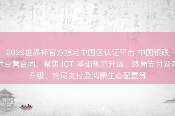 2026世界杯官方指定中国区认证平台 中国银联与华为签署战术合营合同，聚焦 ICT 基础规范升级、终局支付及鸿蒙生态配置等