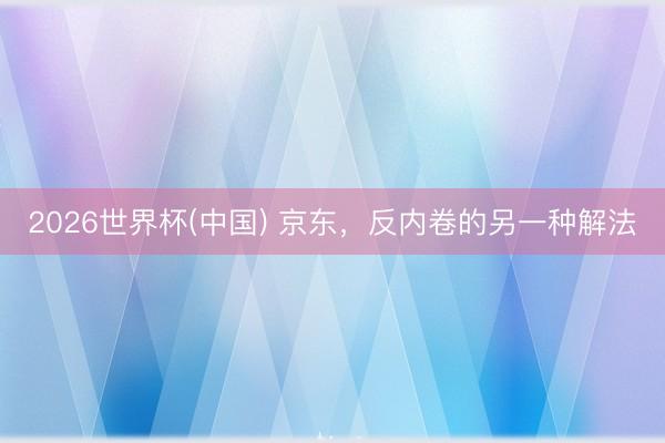 2026世界杯(中国) 京东，反内卷的另一种解法