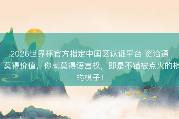 2026世界杯官方指定中国区认证平台 资治通鉴：莫得价值，你就莫得语言权，即是不错被点火的棋子！