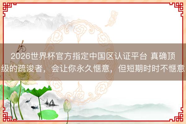 2026世界杯官方指定中国区认证平台 真确顶级的疏浚者，会让你永久惬意，但短期时时不惬意