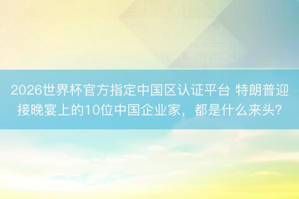 2026世界杯官方指定中国区认证平台 特朗普迎接晚宴上的10位中国企业家，都是什么来头？