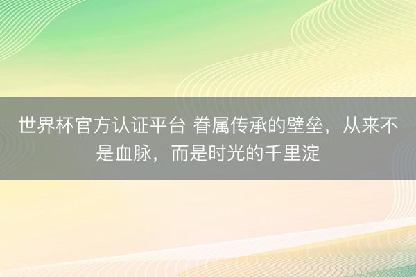 世界杯官方认证平台 眷属传承的壁垒，从来不是血脉，而是时光的千里淀