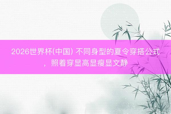 2026世界杯(中国) 不同身型的夏令穿搭公式，照着穿显高显瘦显文静