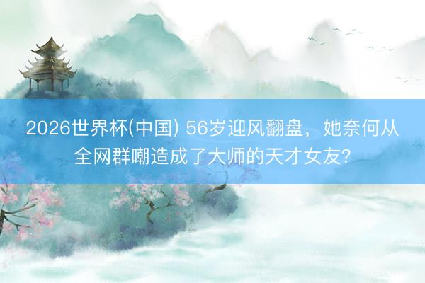 2026世界杯(中国) 56岁迎风翻盘，她奈何从全网群嘲造成了大师的天才女友？