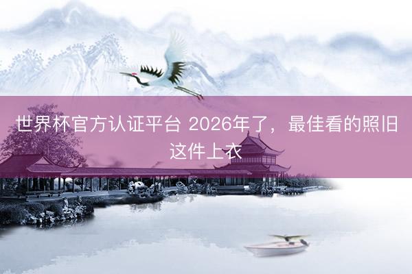 世界杯官方认证平台 2026年了，最佳看的照旧这件上衣