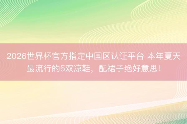 2026世界杯官方指定中国区认证平台 本年夏天最流行的5双凉鞋，配裙子绝好意思！