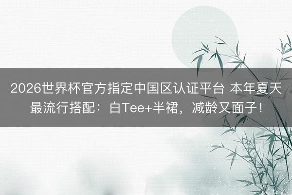 2026世界杯官方指定中国区认证平台 本年夏天最流行搭配：白Tee+半裙，减龄又面子！