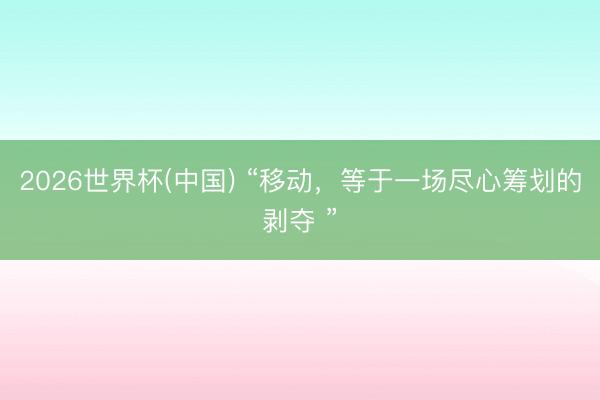 2026世界杯(中国) “移动,等于一场尽心筹划的剥夺 ”