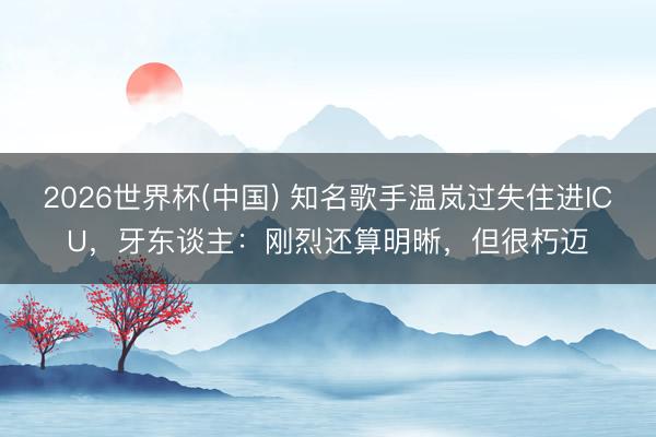 2026世界杯(中国) 知名歌手温岚过失住进ICU，牙东谈主：刚烈还算明晰，但很朽迈