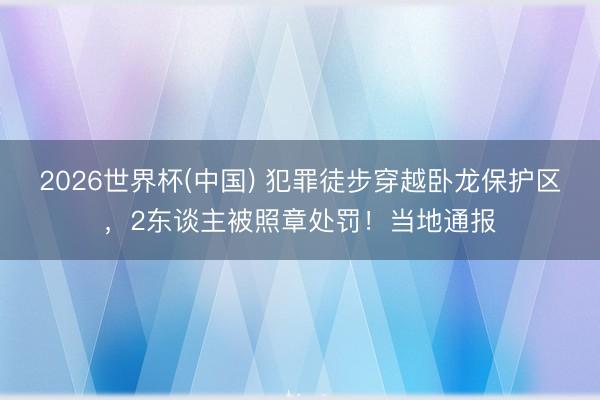 2026世界杯(中国) 犯罪徒步穿越卧龙保护区，2东谈主被照章处罚！当地通报