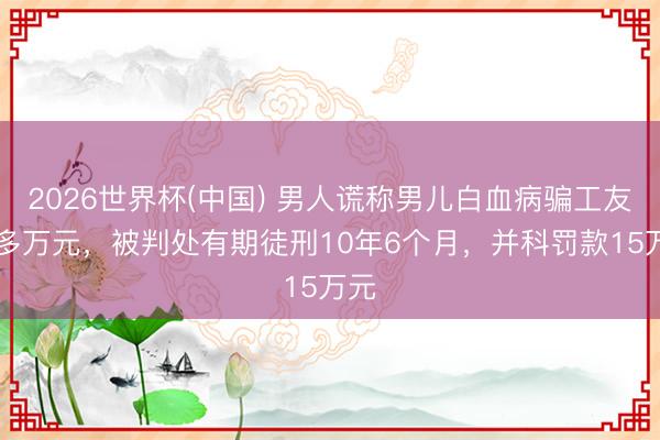 2026世界杯(中国) 男人谎称男儿白血病骗工友80多万元,被判处有期徒刑10年6个月,并科罚款15万元